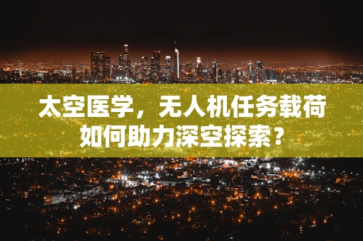 太空医学，无人机任务载荷如何助力深空探索？
