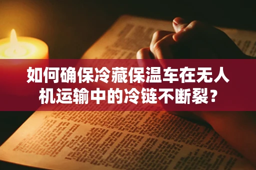 如何确保冷藏保温车在无人机运输中的冷链不断裂？