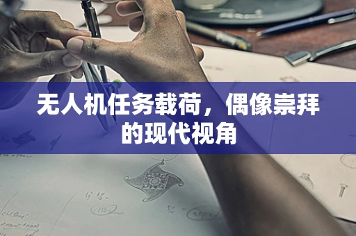 无人机任务载荷，偶像崇拜的现代视角