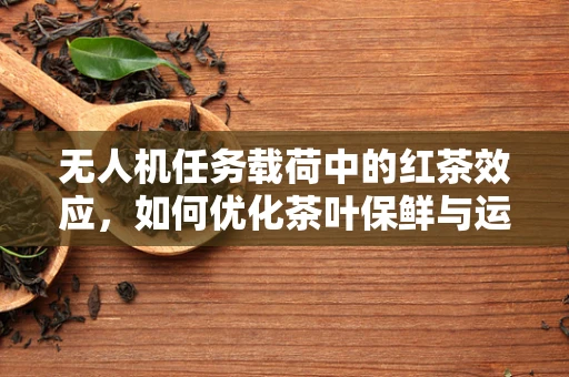 无人机任务载荷中的红茶效应，如何优化茶叶保鲜与运输？