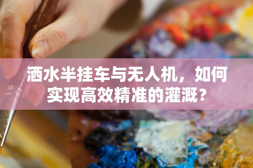 洒水半挂车与无人机，如何实现高效精准的灌溉？