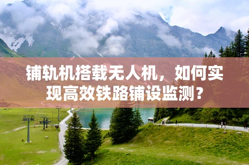 铺轨机搭载无人机，如何实现高效铁路铺设监测？