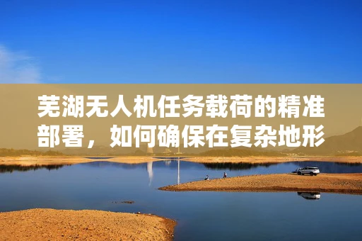 芜湖无人机任务载荷的精准部署，如何确保在复杂地形中的高效作业？