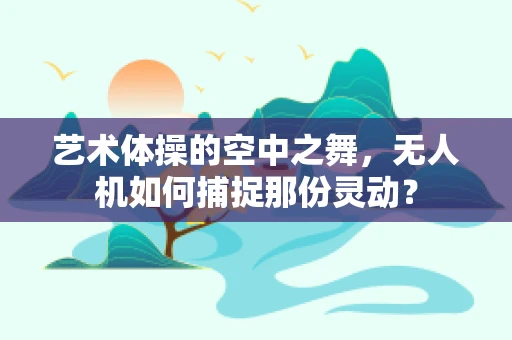 艺术体操的空中之舞，无人机如何捕捉那份灵动？
