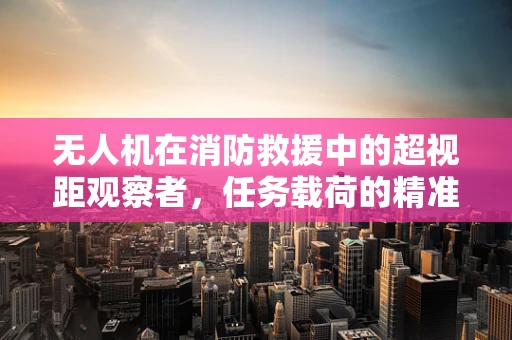无人机在消防救援中的超视距观察者，任务载荷的精准选择与挑战？
