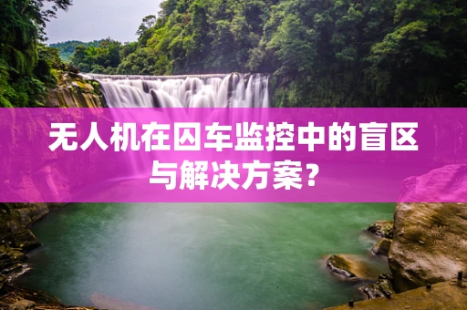 无人机在囚车监控中的盲区与解决方案？
