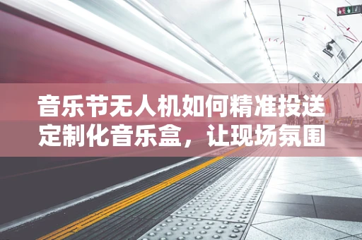 音乐节无人机如何精准投送定制化音乐盒，让现场氛围更上一层楼？