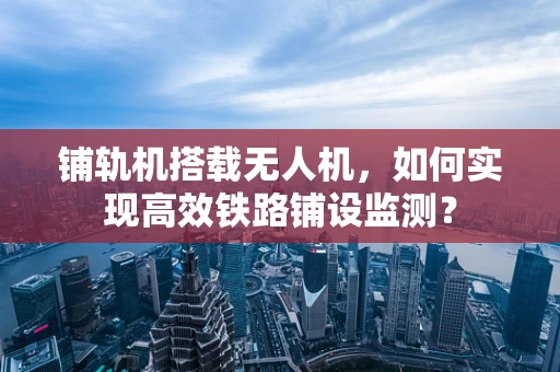铺轨机搭载无人机，如何实现高效铁路铺设监测？