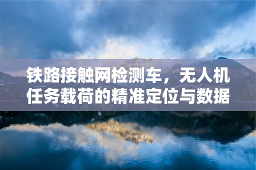 铁路接触网检测车，无人机任务载荷的精准定位与数据采集挑战