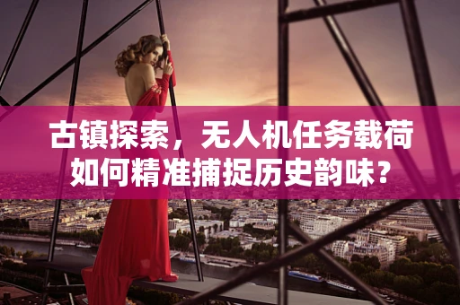 古镇探索，无人机任务载荷如何精准捕捉历史韵味？