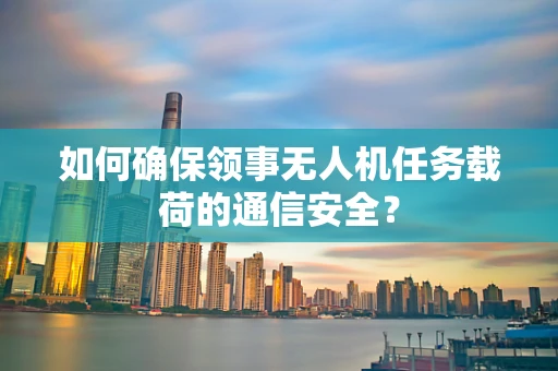 如何确保领事无人机任务载荷的通信安全？