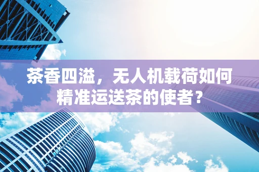茶香四溢，无人机载荷如何精准运送茶的使者？