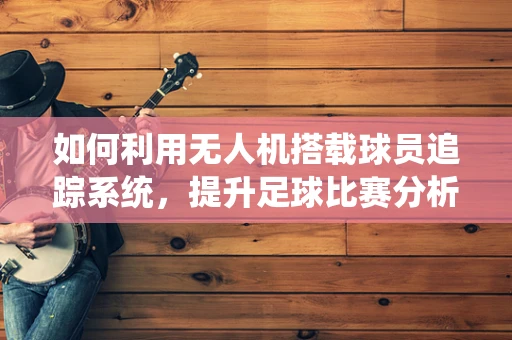 如何利用无人机搭载球员追踪系统，提升足球比赛分析的精准度？