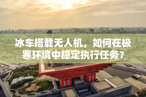 冰车搭载无人机，如何在极寒环境中稳定执行任务？