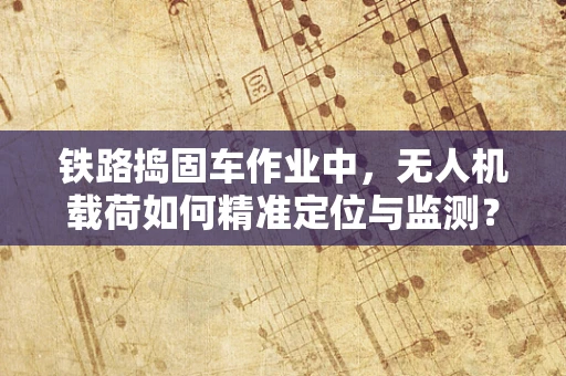 铁路捣固车作业中，无人机载荷如何精准定位与监测？