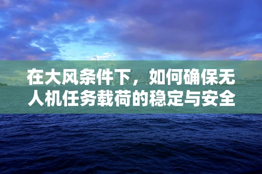 在大风条件下，如何确保无人机任务载荷的稳定与安全？