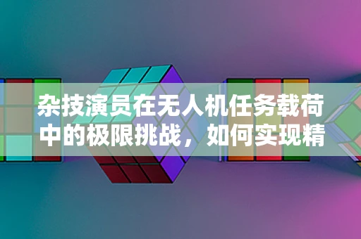 杂技演员在无人机任务载荷中的极限挑战，如何实现精准操控与安全着陆？
