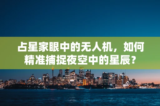 占星家眼中的无人机，如何精准捕捉夜空中的星辰？