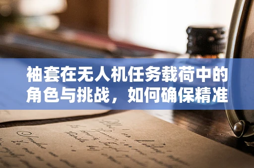 袖套在无人机任务载荷中的角色与挑战，如何确保精准安装与高效保护？