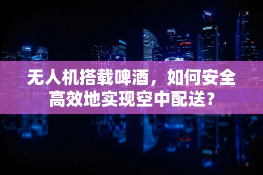 无人机搭载啤酒，如何安全高效地实现空中配送？