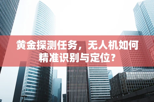 黄金探测任务，无人机如何精准识别与定位？