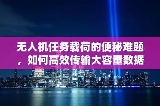 无人机任务载荷的便秘难题，如何高效传输大容量数据？