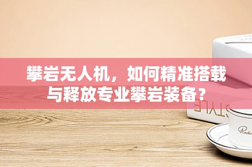 攀岩无人机，如何精准搭载与释放专业攀岩装备？
