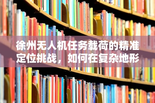 徐州无人机任务载荷的精准定位挑战，如何在复杂地形中实现高精度投放？