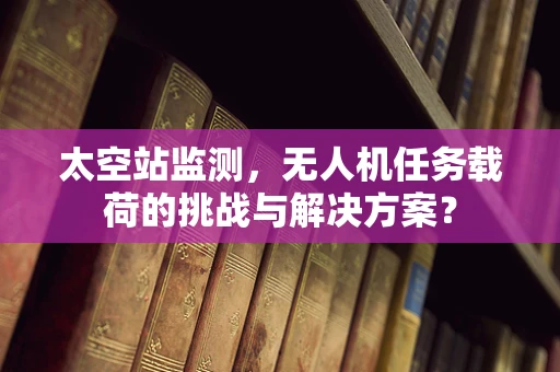 太空站监测，无人机任务载荷的挑战与解决方案？