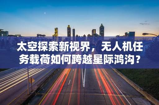 太空探索新视界，无人机任务载荷如何跨越星际鸿沟？