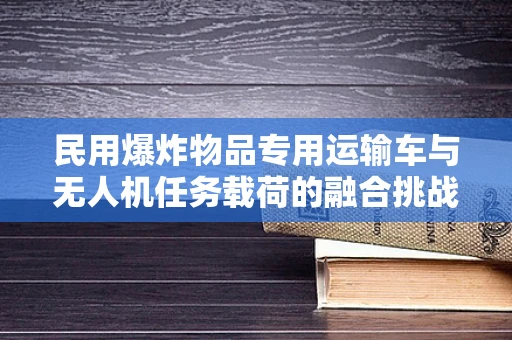 民用爆炸物品专用运输车与无人机任务载荷的融合挑战