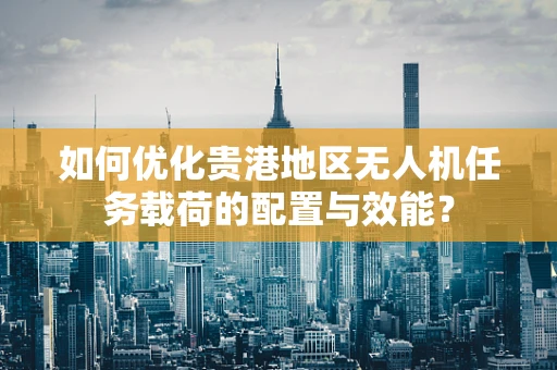 如何优化贵港地区无人机任务载荷的配置与效能？