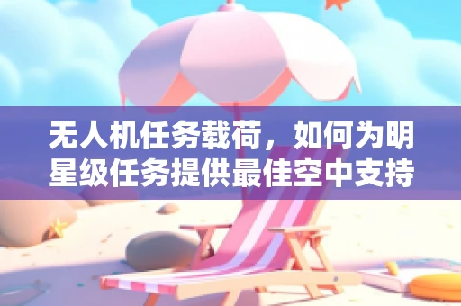 无人机任务载荷，如何为明星级任务提供最佳空中支持？