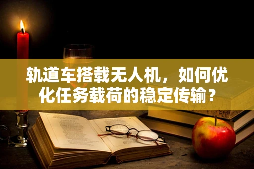 轨道车搭载无人机，如何优化任务载荷的稳定传输？