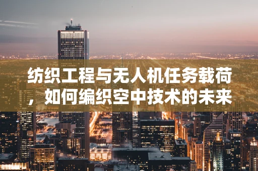 纺织工程与无人机任务载荷，如何编织空中技术的未来？