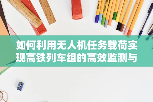 如何利用无人机任务载荷实现高铁列车组的高效监测与安全保障？