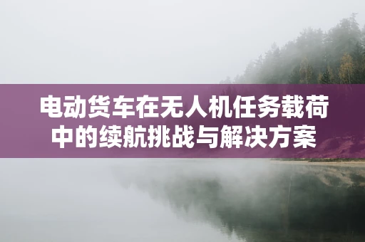 电动货车在无人机任务载荷中的续航挑战与解决方案