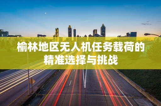 榆林地区无人机任务载荷的精准选择与挑战