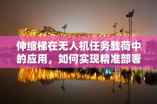 伸缩梯在无人机任务载荷中的应用，如何实现精准部署与回收？