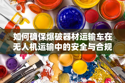 如何确保爆破器材运输车在无人机运输中的安全与合规性？