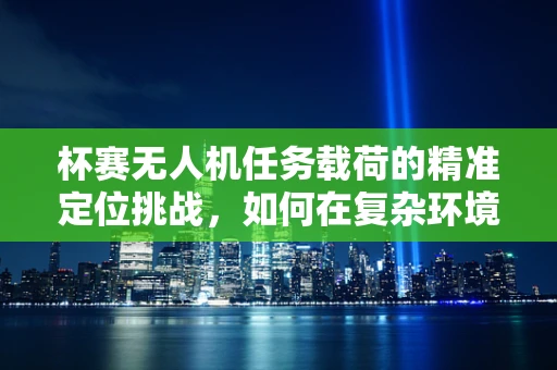 杯赛无人机任务载荷的精准定位挑战，如何在复杂环境中实现高精度投放？