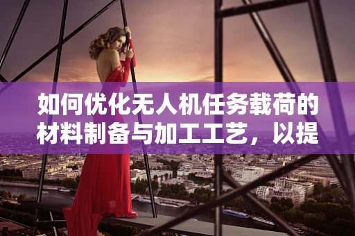 如何优化无人机任务载荷的材料制备与加工工艺，以提升其性能与耐用性？