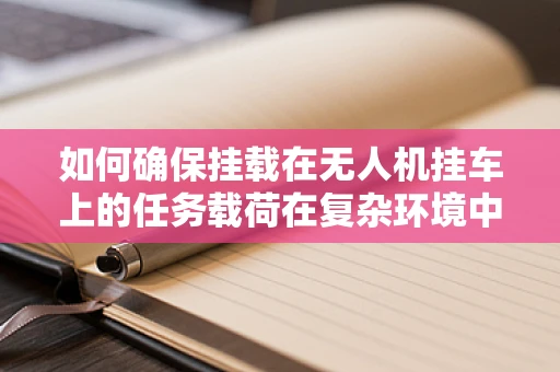 如何确保挂载在无人机挂车上的任务载荷在复杂环境中稳定传输数据？
