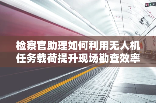检察官助理如何利用无人机任务载荷提升现场勘查效率？