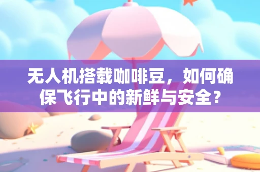 无人机搭载咖啡豆，如何确保飞行中的新鲜与安全？