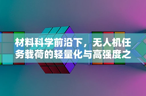 材料科学前沿下，无人机任务载荷的轻量化与高强度之路