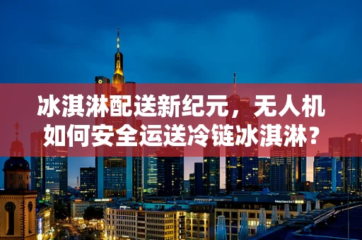 冰淇淋配送新纪元，无人机如何安全运送冷链冰淇淋？