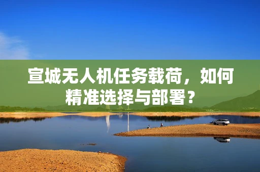 宣城无人机任务载荷，如何精准选择与部署？