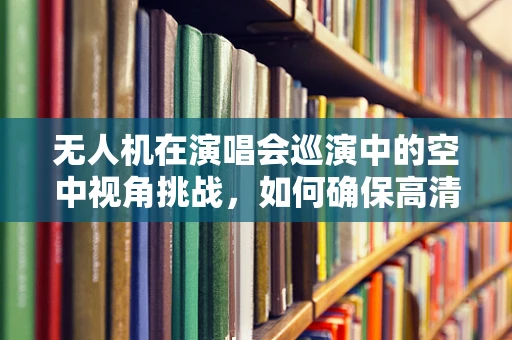 无人机在演唱会巡演中的空中视角挑战，如何确保高清直播的稳定与安全？