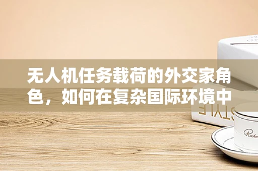 无人机任务载荷的外交家角色，如何在复杂国际环境中精准传递信息？